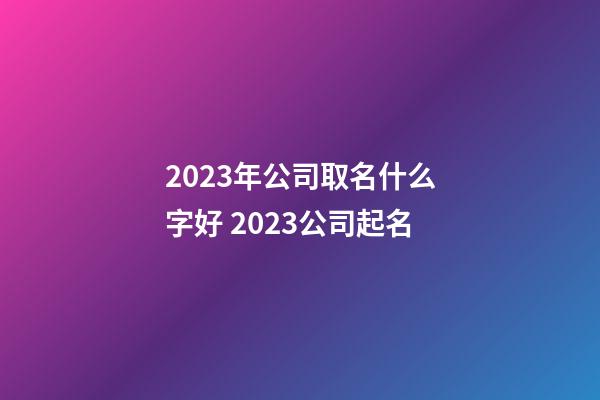 2023年公司取名什么字好 2023公司起名-第1張-公司起名-玄機派